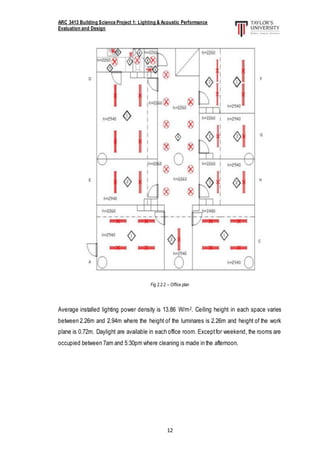 ARC 3413 Building Science Project 1: Lighting & Acoustic Performance
Evaluation and Design
12
Fig 2.2.2 – Office plan
Average installed lighting power density is 13.86 W/m2. Ceiling height in each space varies
between 2.26m and 2.94m where the height of the luminares is 2.26m and height of the work
plane is 0.72m. Daylight are available in each office room. Exceptfor weekend, the rooms are
occupied between 7am and 5:30pm where cleaning is made in the afternoon.
 