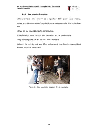 ARC 3413 Building Science Project 1: Lighting & Acoustic Performance
Evaluation and Design
19
2.3.3 Data Collection Procedures
a) Draw grid lines of1.5m x 1.5m on the site floor plan to identify the position ofdata collecting.
b) Stand at the intersection pointofthe grid and hold the measuring device athip level and eye
level.
c) Stand firm and preventtalking while taking readings.
d) Specify the light source that might affect the readings, such as people shadow.
e) Repeatthe steps above for the restof the intersection points.
f) Conduct the study for peak hour (12pm) and non-peak hour (9pm) to analyze different
acoustics condition atdifferent hour.
Figure 2.3.3.1 – Using measuring tape as a guideline for 1.5m measuring tape.
 