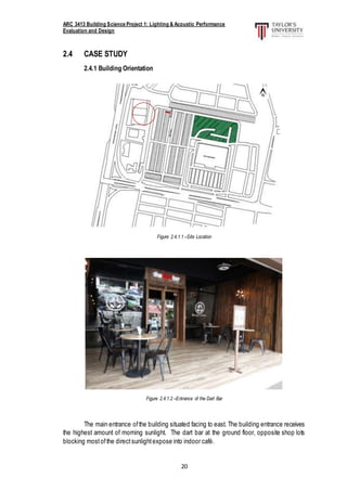 ARC 3413 Building Science Project 1: Lighting & Acoustic Performance
Evaluation and Design
20
2.4 CASE STUDY
2.4.1 Building Orientation
Figure 2.4.1.1 –Site Location
Figure 2.4.1.2 –Entrance of the Dart Bar
The main entrance ofthe building situated facing to east. The building entrance receives
the highest amount of morning sunlight. The dart bar at the ground floor, opposite shop lots
blocking mostofthe directsunlightexpose into indoor café.
 