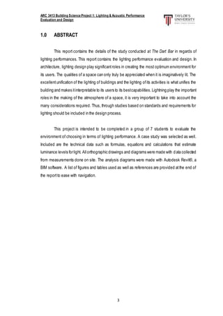 ARC 3413 Building Science Project 1: Lighting & Acoustic Performance
Evaluation and Design
3
1.0 ABSTRACT
This report contains the details of the study conducted at The Dart Bar in regards of
lighting performances. This report contains the lighting performance evaluation and design. In
architecture, lighting design play significantroles in creating the most optimum environment for
its users. The qualities of a space can only truly be appreciated when it is imaginatively lit. The
excellentunification of the lighting of buildings and the lighting ofits activities is what unifies the
building and makes itinterpretable to its users to its bestcapabilities.Lightning play the important
roles in the making of the atmosphere of a space, it is very important to take into account the
many considerations required. Thus, through studies based on standards and requirements for
lighting should be included in the design process.
This project is intended to be completed in a group of 7 students to evaluate the
environment of choosing in terms of lighting performance. A case study was selected as well.
Included are the technical data such as formulas, equations and calculations that estimate
luminance levels forlight. Allorthographic drawings and diagrams were made with data collected
from measurements done on site. The analysis diagrams were made with Autodesk Revit®, a
BIM software. A list of figures and tables used as well as references are provided atthe end of
the reportto ease with navigation.
 