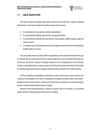 ARC 3413 Building Science Project 1: Lighting & Acoustic Performance
Evaluation and Design
4
1.1 AIM & OBJECTIVES
This reportcontains the details ofthe study conducted atThe Dart Bar in regards oflighting
performances. This reportcontains the lighting analysis which aims to:
 To understand the day-lighting, lighting characteristics.
 To understand the lighting requirementin a suggested place.
 To determine the characteristics and function ofday-lighting, artificial lighting, within the
intended space.
 To critically reportand analyse the space and suggestremedies to improvisethe lighting
qualities within the space.
This projectalso aims to provide abetter understanding on the relationship betweenthe type
of materials that are employed in terms of building materials as well as internal furnishings and
finishes as well as their impacts on lighting conditions in the building based on the building’s
functions. Understanding the volume and area ofeach functional space also helps indetermining
the lighting requirements based on lighting inadequacy that is reflected in the data collection.
In terms of lighting, specifications of luminaries, height of each type of light as well as the
existence of fenestrations will help to understand the lighting conditions within each space.
Backed up with precedentstudies,drawing comparisonwith our site study,our precedentstudies
will aid in determining the different types oflighting.
Backed up with precedentstudies, drawing comparison with our site study, our precedent
studies will aid in determining the different types of lighting.
 