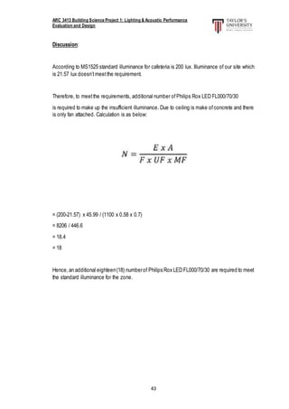 ARC 3413 Building Science Project 1: Lighting & Acoustic Performance
Evaluation and Design
43
Discussion:
According to MS1525 standard illuminance for cafeteria is 200 lux. Illuminance of our site which
is 21.57 lux doesn’tmeetthe requirement.
Therefore, to meetthe requirements, additional number ofPhilips Rox LED FL000/70/30
is required to make up the insufficient illuminance. Due to ceiling is make ofconcrete and there
is only fan attached. Calculation is as below:
= (200-21.57) x 45.99 / (1100 x 0.58 x 0.7)
= 8206 / 446.6
= 18.4
= 18
Hence,an additional eighteen(18) numberof Philips Rox LED FL000/70/30 are required to meet
the standard illuminance for the zone.
 
