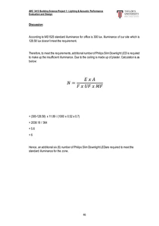 ARC 3413 Building Science Project 1: Lighting & Acoustic Performance
Evaluation and Design
46
Discussion:
According to MS1525 standard illuminance for office is 300 lux. Illuminance of our site which is
128.58 lux doesn’tmeetthe requirement.
Therefore,to meetthe requirements,additionalnumberofPhilips SlimDownlight LED is required
to make up the insufficient illuminance. Due to the ceiling is made up ofplaster. Calculation is as
below:
= (300-128.58) x 11.89 / (1000 x 0.52 x 0.7)
= 2038.18 / 364
= 5.6
= 6
Hence, an additional six (6) number ofPhilips Slim Downlight LEDare required to meetthe
standard illuminance for the zone.
 