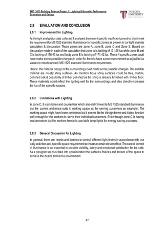 ARC 3413 Building Science Project 1: Lighting & Acoustic Performance
Evaluation and Design
47
2.8 EVALUATION AND CONCLUSION
2.8.1 Improvement for Lighting
As the light analysislux data collected&analysed,thereare 4 specific insufficientzonesthat didn’tmeet
the requirementforMS1525 standard illuminance for specific zones as proven in our lightanalysis
calculation & discussion. Those zones are zone A, zone B, zone C and Zone E. Based on
discussion made in each ofthe calculation that zone A is lacking of131.36 lux while zone B and
C is lacking of178.43 lux and lastly zone E is lacking of171.42 lux. These 4 specific zones could
have make some possible changes in order for them to have some improvementto adjustits lux
values to meetstandard MS 1525 standard illuminance requirement.
Hence, the material design ofthe surrounding could made some possible changes.The suitable
material are mostly shiny surfaces. As mention those shiny surfaces could be tiles, marble,
polished oak & possibility oftimber polished as the shop is already furnished with timber floor.
These materials could reflect the lighting well for the surroundings and also directly increases
the lux of the specific spaces.
2.8.2 Limitations with Lighting
In zone C, It is a kitchenand counter bar which also didn’tmeetits MS 1525 standard illuminance
but the current ambience suits it working space as for serving customers as example. The
working space mighthave lower luminance butit seems fits the designtheme and italso function
well enough for the workers to serve their individual customers. Even though zone C is having
low luminance but the workers hence to use table lamp lights for energy saving purposes.
2.8.3 General Discussion for Lighting
In general, there are needs and desires to control different light levels in accordance with our
daily activities and specific spacerequirementto create a certain desire effect.The careful control
of illuminance is an essential to provide visibility, safety and emotional satisfaction for the cafe.
As a designer we must take into consideration the surfaces finishes and texture of the space to
achieve the desire ambience environment.
 