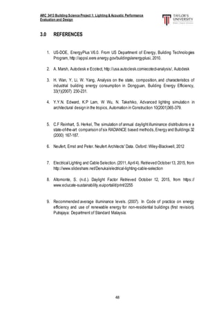 ARC 3413 Building Science Project 1: Lighting & Acoustic Performance
Evaluation and Design
48
3.0 REFERENCES
1. US-DOE, EnergyPlus V6.0. From US Department of Energy, Building Technologies
Program, http://appsl.eere.energy.gov/buildingslenergyplusi, 2010.
2. A. Marsh, Autodesk e Ecotect, http://usa.autoclesk.comiecotect-analysis/, Autodesk
3. H. Wan, Y, Li, W. Yang, Analysis on the state, composition, and characteristics of
industrial building energy consumption in Dongguan, Building Energy Efficiency,
33(1)(2007) 230-231.
4. Y.Y.N. Edward, K.P Lam, W Wu, N. Takehiko, Advanced lighting simulation in
architectural design in the tropics, Automation in Construction 10(2001)365-379.
5. C.F Reinhart, S. Herkel, The simulation of annual daylightilluminance distributions e a
state-of-the-art comparison ofsix RADIANCE based methods,Energy and Buildings 32
(2000) 167-187.
6. Neufert, Ernst and Peter. Neufert Architects' Data. Oxford: Wiley-Blackwell, 2012
7. ElectricalLighting and Cable Selection.(2011,April4). Retrieved October13, 2015, from
http://www.slideshare.net/Denuka/electrical-lighting-cable-selection
8. Altomonte, S. (n.d.). Daylight Factor Retrieved October 12, 2015, from https://
www.eclucate-sustainability.euiportaliit/print/2255
9. Recommended average illuminance levels. (2007). In Code of practice on energy
efficiency and use of renewable energy for non-residential buildings (first revision).
Putrajaya: Department of Standard Malaysia.
 