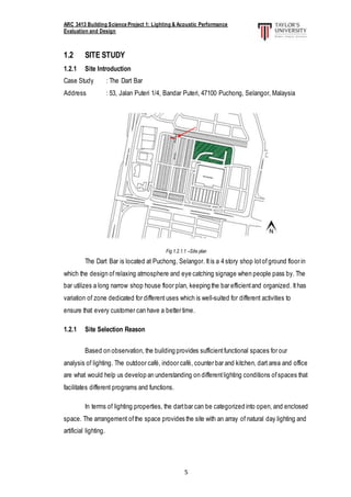 ARC 3413 Building Science Project 1: Lighting & Acoustic Performance
Evaluation and Design
5
1.2 SITE STUDY
1.2.1 Site Introduction
Case Study : The Dart Bar
Address : 53, Jalan Puteri 1/4, Bandar Puteri, 47100 Puchong, Selangor, Malaysia
Fig 1.2.1.1 –Site plan
The Dart Bar is located at Puchong, Selangor. Itis a 4 story shop lotof ground floor in
which the design of relaxing atmosphere and eye catching signage when people pass by. The
bar utilizes a long narrow shop house floor plan, keeping the bar efficientand organized. Ithas
variation of zone dedicated for different uses which is well-suited for different activities to
ensure that every customer can have a better time.
1.2.1 Site Selection Reason
Based on observation, the building provides sufficientfunctional spaces for our
analysis of lighting. The outdoor café, indoor café, counter bar and kitchen, dart area and office
are what would help us develop an understanding on differentlighting conditions ofspaces that
facilitates different programs and functions.
In terms of lighting properties, the dartbar can be categorized into open, and enclosed
space. The arrangement ofthe space provides the site with an array of natural day lighting and
artificial lighting.
 