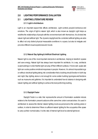 ARC 3413 Building Science Project 1: Lighting & Acoustic Performance
Evaluation and Design
8
2.0 LIGHTING PERFORMANCE EVALUATION
2.1 LIGHTINGLITERATURE REVIEW
2.1.1 Light in Architecture
Light is an important aspect that affects architecture. Light controls people’s behaviour and
emotions. The origin of light is natural light, which is also known as daylight. Light helps us
redefine the relationships ofpeople with the environmentand with themselves. Itis divided into
natural light and artificial light. The dynamic daylightand the controlled artificial lighting are able
to affect not only distinct physical measurable conditions in a space, but also to instigate and
provoke differentvisual experiences and moods
2.1.2 Natural Day lighting & Artificial Electrical Lighting
Natural light is one of the mostimportant elements in architecture, helping to transform spaces
and save energy. Natural light has always been important for architects. In a way, architects
sculptbuildings in order thatthe light can play off their different surfaces. If done well, space and
light can evoke positive emotional responses in people. However, itis almost impossible to go
on without electrical lighting taking into consideration that a building should function in both day
and night. Day lighting alone is not enough for some certain building typologies and functions
such as museums and galleries. It is important to understand how to balance in designing with
natural lighting and artificial lighting to achieve the bestperforming building.
2.1.3 Daylight Factor
Daylight Factor is a ratio that represents the amount of illumination available indoors
relative to the illumination presentoutdoors at the same time under overcastskies. It is used in
architecture to assess the internal natural lighting levels as perceived on the working plane or
surface, in order to determine if there is sufficient natural lighting for the occupants ofthe space
to carry out their normal duties. It is the ratio ofinternal light level to external lightlevel.
 