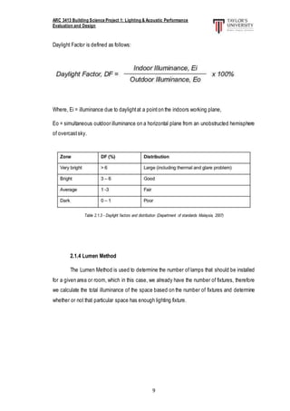ARC 3413 Building Science Project 1: Lighting & Acoustic Performance
Evaluation and Design
9
Daylight Factor is defined as follows:
Where, Ei = illuminance due to daylightat a pointon the indoors working plane,
Eo = simultaneous outdoor illuminance on a horizontal plane from an unobstructed hemisphere
of overcastsky.
Table 2.1.3 - Daylight factors and distribution (Department of standards Malaysia, 2007)
2.1.4 Lumen Method
The Lumen Method is used to determine the number of lamps that should be installed
for a given area or room, which in this case, we already have the number of fixtures, therefore
we calculate the total illuminance of the space based on the number of fixtures and determine
whether or not that particular space has enough lighting fixture.
 