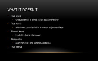 WHAT IT DOESN’T
• True layers
• Graduated filter is a little like an adjustment layer
• True masks
• Adjustment brush is similar to mask + adjustment layer
• Content Aware
• Limited to dust spot removal
• Composites
• apart from HDR and panorama stitching
• True backup
 