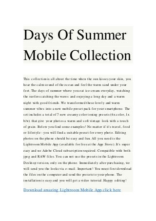 Days Of Summer
Mobile Collection
This collection is all about the time when the sun kisses your skin, you
hear the calm sound of the ocean and feel the warm sand under your
feet. The days of summer where you eat ice cream everyday, watching
the surfers catching the waves and enjoying a long day and a warm
night with good friends. We transformed these lovely and warm
summer vibes into a new mobile preset pack for your smartphone. The
set includes a total of 7 new creamy color toning presets (6x color, 1x
b/w) that give your photos a warm and soft vintage look with a touch
of grain. Below you find some examples! No matter if it's travel, food
or lifestyle - you will find a suitable preset for every photo. Editing
photos on the phone should be easy and fun. All you need is the
Lightroom Mobile App (available for free at the App Store). It's super
easy and no Adobe Cloud subscription required. Compatible with both
jpeg and RAW files. You can not use the presets in the Lightroom
Desktop version, only on the phone. Immediately after purchasing, we
will send you the looks via e-mail. Important! You must first download
the files on the computer and send the presets to your phone. The
installation is easy and you will get a video tutorial. Happy editing!
Download amazing Lightroom Mobile App.click here
 