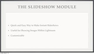 THE SLIDESHOW MODULE



                      Quick and Easy Way to Make Instant Slideshows

                      Useful for Showing Images Within Lightroom

                      Customizable




Sunday, March 4, 12
 