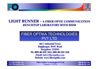 LIGHT RUNNER – A FIBER OPTIC COMMUNICATION
                  BENCHTOP LABORATORY WITH WDM


                FIBER OPTIKA TECHNOLOGIES
                          PVT LTD
                                6&7, Industrial Town
                              Rajajinagar, WOC Road
                                 Bangalore, INDIA
                       Ph: 0091-80-4167 3514, 0091-80-2311 3241
                            Email: info@fiberoptika.com
                           Website: www.fiberoptika.com
www.fiberoptika.com          Fiber Optika Technologies Pvt Ltd    0091-80-4167 3514
info@fiberoptika.com                 Bangalore, INDIA             0091-80-2311 3241
 