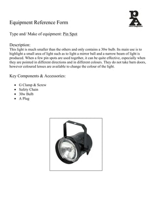 Equipment Reference Form	
	
Type and/ Make of equipment: Pin Spot	
	
Description:	
This light is much smaller than the others and only contains a 30w bulb. Its main use is to
highlight a small area of light such as to light a mirror ball and a narrow beam of light is
produced. When a few pin spots are used together, it can be quite effective, especially when
they are pointed in different directions and in different colours. They do not take barn doors,
however coloured lenses are available to change the colour of the light.
Key Components & Accessories:
 G Clamp & Screw
 Safety Chain
 30w Bulb
 A Plug
 