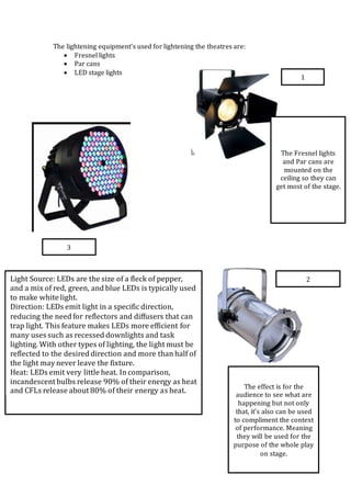 The lightening equipment’s used for lightening the theatres are:
 Fresnel lights
 Par cans
 LED stage lights
1
2
3
The Fresnel lights
and Par cans are
mounted on the
ceiling so they can
get most of the stage.
The effect is for the
audience to see what are
happening but not only
that, it’s also can be used
to compliment the context
of performance. Meaning
they will be used for the
purpose of the whole play
on stage.
 Light Source: LEDs are the size of a fleck of pepper,
and a mix of red, green, and blue LEDs is typically used
to make white light.
 Direction: LEDs emit light in a specific direction,
reducing the need for reflectors and diffusers that can
trap light. This feature makes LEDs more efficient for
many uses such as recessed downlights and task
lighting. With other types of lighting, the light must be
reflected to the desired direction and more than half of
the light may never leave the fixture.
 Heat: LEDs emit very little heat. In comparison,
incandescent bulbs release 90% of their energy as heat
and CFLs release about 80% of their energy as heat.
 