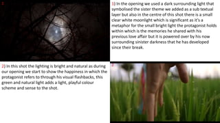 1
2
1) In the opening we used a dark surrounding light that
symbolised the sister theme we added as a sub textual
layer but also in the centre of this shot there is a small
clear white moonlight which is significant as it’s a
metaphor for the small bright light the protagonist holds
within which is the memories he shared with his
previous love affair but it is powered over by his now
surrounding sinister darkness that he has developed
since their break.
2) In this shot the lighting is bright and natural as during
our opening we start to show the happiness in which the
protagonist refers to through his visual flashbacks, this
green and natural light adds a light, playful colour
scheme and sense to the shot.
 