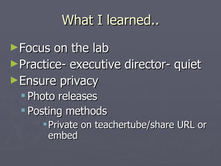 What I learned.. Focus on the lab Practice- executive director- quiet Ensure privacy Photo releases Posting methods Private on teachertube/share URL or embed 