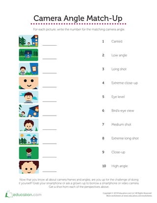 Camera Angle Match-Up
For each picture, write the number for the matching camera angle.
1 Canted
2 Low angle
3 Long shot
4 Extreme close-up
5 Eye level
6 Bird's-eye view
7 Medium shot
8 Extreme long shot
9 Close-up
10 High angle
Now that you know all about camera frames and angles, are you up for the challenge of doing
it yourself? Grab your smartphone or ask a grown-up to borrow a smartphone or video camera.
Get a shot from each of the perspectives above.
 