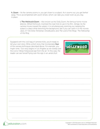 h. Zoom – As the camera zooms in, you get closer to a subject. As it zooms out, you get farther
away. This is accomplished with zoom lenses, which can take you closer even as you stay
in place.
i. The Hitchcock Zoom – Also known as the Dolly Zoom, the famous horror movie
director, Alfred Hitchcock, invented this neat trick to use in his ilm, Vertigo. As the
camera moves toward the subject, it is simultaneously zooming out, keeping the
subject in place while distorting the background. See if you can catch it in the movies
Jaws, E.T. the Extra-Terrestrial, Ghostbusters, and The Lord of the Rings: The Fellowship
of the Ring.
Equipped with this cool bag of camera tricks, you're ready to
tell your own story. Write a short story that incorporates four
of the camera techniques described above. For example, you
might write, "Our story begins in Los Angeles as we sweep over
the iconic hilltop Hollywood sign from the air." In this case, the
reader can see herself lying over the sign in an aerial shot!
 