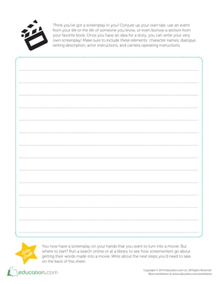 Think you've got a screenplay in you? Conjure up your own tale, use an event
from your life or the life of someone you know, or even borrow a section from
your favorite book. Once you have an idea for a story, you can write your very
own screenplay! Make sure to include these elements: character names, dialogue,
setting description, actor instructions, and camera operating instructions.
You now have a screenplay on your hands that you want to turn into a movie. But
where to start? Run a search online or at a library to see how screenwriters go about
getting their words made into a movie. Write about the next steps you'd need to take
on the back of this sheet.
 