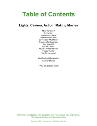 Table of Contents
Copyright © 2014 Education.com. All Rights Reserved
Want more workbooks? Join Education.com Plus to save time and money.
http://www.education.com/education-plus/
Lights, Camera, Action: Making Movies
Meet the Crew *
On the Set *
Improvisation Game
Get Behind the Lens *
Do You See What I See?
Anatomy of a Screenplay
Storyboard It!
Spot the Goofs! *
You've Crossed the Line!
Freeze Theater
You Be the Judge!
Certificate of Completion
Answer Sheets
* Has an Answer Sheet
 