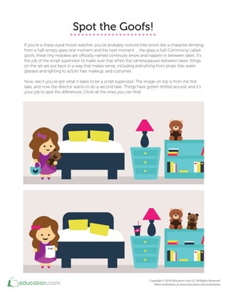 Spot the Goofs!
If you're a sharp-eyed movie watcher, you've probably noticed little errors like a character drinking
from a half-empty glass one moment and the next moment … the glass is full! Commonly called
goofs, these tiny mistakes are oicially named continuity errors and happen in between takes. It's
the job of the script supervisor to make sure that when the camera pauses between takes, things
on the set are put back in a way that makes sense, including everything from props (like water
glasses) and lighting to actors' hair, makeup, and costumes.
Now, see if you've got what it takes to be a script supervisor. The image on top is from the irst
take, and now the director wants to do a second take. Things have gotten shifted around, and it's
your job to spot the diferences. Circle all the ones you can ind!
 