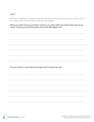Try It!
With your smartphone or video camera, ilm two people talking for a minute or two. Then, turn of
the camera, cross the line of action, and start ilming again.
When you watch what you've ﬁlmed, what do you notice about the action? Now that you've
tried it, why do you think ﬁlmmakers stick to the 180-degree rule?
Can you think of a case where you might want to break that rule?
 