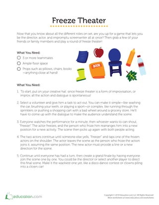 Freeze Theater
Now that you know about all the diferent roles on set, are you up for a game that lets you
be the director, actor, and impromptu screenwriter all at once? Then grab a few of your
friends or family members and play a round of freeze theater!
What You Need:
3 or more teammates
Ample loor space
Props such as pillows, chairs, books
—anything close at hand!
What You Need:
1. To start, put on your creative hat: since freeze theater is a form of improvisation, or
improv, all the action and dialogue is spontaneous!
2. Select a volunteer and give him a task to act out. You can make it simple—like washing
the car, brushing your teeth, or playing a sport—or complex, like running through the
sprinklers or pushing a shopping cart with a bad wheel around a grocery store. He'll
have to come up with the dialogue to make the audience understand the scene.
3. Everyone watches the performance for a minute, then whoever wants to can shout,
"Freeze!" The actor freezes, and the person who froze him rearranges him into a new
position for a new activity. The scene then picks up again with both people acting.
4. The two actors continue until someone else yells, "Freeze!" and taps one of the frozen
actors on the shoulder. The actor leaves the scene as the person who froze the action
joins it, assuming the same position. The new actor must provide a line or a new
direction for the scene.
5. Continue until everyone has had a turn, then create a grand inale by having everyone
join the scene one by one. You could be the director or select another player to direct
this inal scene. Make it the wackiest one yet, like a disco dance contest or clowns piling
into a clown car!
 