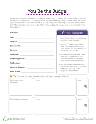 You Be the Judge!
Armed with all this knowledge about cinema, you're ready to take on the coveted—not to mention
fun—role of a movie critic. Choose any movie you like, preferably one you haven't seen before, and
score each element of the ﬁlm. Make sure to take notes while watching so you can refer to them
later. Then, average your scores to get a ﬁnal rating and you're on your way to becoming the next
Roger Ebert!
Film Title:
Year:
Director:
Screenwriter:
Producer:
Composer:
Cinematographer:
Set Designer:
Costume Designer:
Main Actors:
Background music
and sound
Notes:
/5
Two Thumbs Up!
Roger Ebert is likely the most famous
American movie critic ever.
With his TV show co-host, Gene
Siskel, Ebert trademarked the term
"Two Thumbs Up," bestowed upon a
movie that they both like.
He had a staggering 46-year career,
from 1967 to his passing in 2013.
Some estimate he has reviewed
more than ten-thousand movies!
Not only was he the ﬁrst ﬁlm critic
to win the Pulitzer Prize for Criticism,
but he also has a star on the
Hollywood Walk of Fame.
ScoreScore
Camera angles and zoom Notes:
/5
ScoreScore
Tip: Find the above info in the credits at the end of the movie or on IMDb.com!
 
