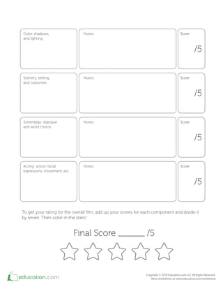 Color, shadows,
and lighting
Notes:
/5
ScoreScore
Scenery, setting,
and costumes
Notes:
/5
ScoreScore
Screenplay: dialogue
and word choice
Notes:
/5
ScoreScore
Acting: actors' facial
expressions, movement, etc.
Notes:
/5
ScoreScore
To get your rating for the overall ﬁlm, add up your scores for each component and divide it
by seven. Then color in the stars!
Final Score ______ /5
 