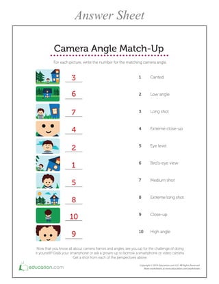 3
6
7
4
2
1
5
8
10
9
Camera Angle Match-Up
For each picture, write the number for the matching camera angle.
1 Canted
2 Low angle
3 Long shot
4 Extreme close-up
5 Eye level
6 Bird's-eye view
7 Medium shot
8 Extreme long shot
9 Close-up
10 High angle
Now that you know all about camera frames and angles, are you up for the challenge of doing
it yourself? Grab your smartphone or ask a grown-up to borrow a smartphone or video camera.
Get a shot from each of the perspectives above.
Answer Sheet
 