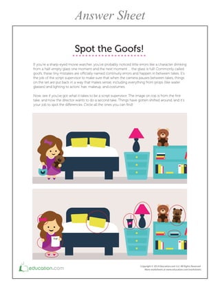 Spot the Goofs!
If you're a sharp-eyed movie watcher, you've probably noticed little errors like a character drinking
from a half-empty glass one moment and the next moment … the glass is full! Commonly called
goofs, these tiny mistakes are oicially named continuity errors and happen in between takes. It's
the job of the script supervisor to make sure that when the camera pauses between takes, things
on the set are put back in a way that makes sense, including everything from props (like water
glasses) and lighting to actors' hair, makeup, and costumes.
Now, see if you've got what it takes to be a script supervisor. The image on top is from the irst
take, and now the director wants to do a second take. Things have gotten shifted around, and it's
your job to spot the diferences. Circle all the ones you can ind!
Answer Sheet
 