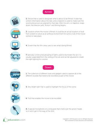Across
2. Device that is used to designate what is about to be ilmed. A slate has
written information about the take, and a clapstick is used to make sure the
sound and picture are aligned for that take. After the arm, or clapstick, snaps
down, the director yells, “Action!” and ilming begins.
3. Location where the movie is ilmed. It could be an actual location or built
from scratch to serve as an artiicial environment for some or all of the movie
scenes to take place.
4. Screen that the ilm crew uses to see what’s being ilmed.
7. Specially constructed grouping of lights used to illuminate the set. It is
usually suspended from the ceiling of the set and can be adjusted to create
the right lighting for a scene.
Down
1. The collection of diferent tools and gadgets used to capture all of the
diferent sounds that need to be recorded as part of the movie.
5. Very bright light that is used to highlight the focus of the scene.
6. Tool that enables the movie to be recorded.
8. A special microphone on a long pole that's held over the actors' heads
so it won’t get in the way of the shot.
STORE
OPEN
 