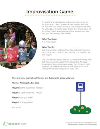 Improvisation Game
A must for any aspiring actor, improv games are great fun
for anyone who wants to exercise their relexes and think
on their feet. This improv activity is used to help actors learn
how to recover if another actor forgets their lines or goes of
script, but it's also an exciting game that requires zero prep
and gets the creative juices lowing.
What You Need:
6 or more players
What You Do:
Gather your actors and select two players to start. Have the
other participants come up with a setting or scenario for the
two players.
The two selected players then act out the scene as they wish,
but may only address each other in questions. If a player
answers in a statement or takes longer than ive seconds to
respond, the scene restarts with a new player in his place.
This continues until everyone has had a turn.
Here are some examples of themes and dialogue to get you started:
Theme: Waiting at a Bus Stop
Player 1: Is the bus always this late?
Player 2: Does it look like I know?
Player 1: Are you mad?
Player 2: Can't you tell?
and so on.
 