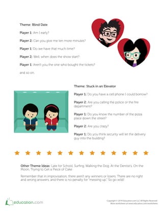 Theme: Blind Date
Player 1: Am I early?
Player 2: Can you give me ten more minutes?
Player 1: Do we have that much time?
Player 2: Well, when does the show start?
Player 1: Aren't you the one who bought the tickets?
and so on.
Theme: Stuck in an Elevator
Player 1: Do you have a cell phone I could borrow?
Player 2: Are you calling the police or the ire
department?
Player 1: Do you know the number of the pizza
place down the street?
Player 2: Are you crazy?
Player 1: Do you think security will let the delivery
guy into the building?
Other Theme Ideas: Late for School, Suring, Walking the Dog, At the Dentist’s, On the
Moon, Trying to Get a Piece of Cake
Remember that in improvisation, there aren't any winners or losers. There are no right
and wrong answers, and there is no penalty for “messing up." So go wild!
 