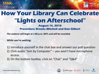 How Your Library Can Celebrate
“Lights on Afterschool”
August 16, 2018
Presenters: Brooks Mitchell and Dan Gilbert
The webinar will begin at 1:00 p.m. (MT) and will be recorded.
While you’re waiting:
1) Introduce yourself in the chat box and answer our poll question
2) Click audio “Join by Computer” – you won’t have microphone
access
3) On the bottom toolbar, click on “Chat” and “Q&A”
 