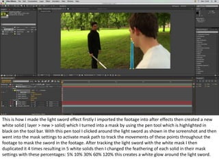This is how I made the light sword effect firstly I imported the footage into after effects then created a new
white solid ( layer > new > solid) which I turned into a mask by using the pen tool which is highlighted in
black on the tool bar. With this pen tool I clicked around the light sword as shown in the screenshot and then
went into the mask settings to activate mask path to track the movements of these points throughout the
footage to mask the sword in the footage. After tracking the light sword with the white mask I then
duplicated it 4 times resulting in 5 white solids then I changed the feathering of each solid in their mask
settings with these percentages: 5% 10% 30% 60% 120% this creates a white glow around the light sword.
 