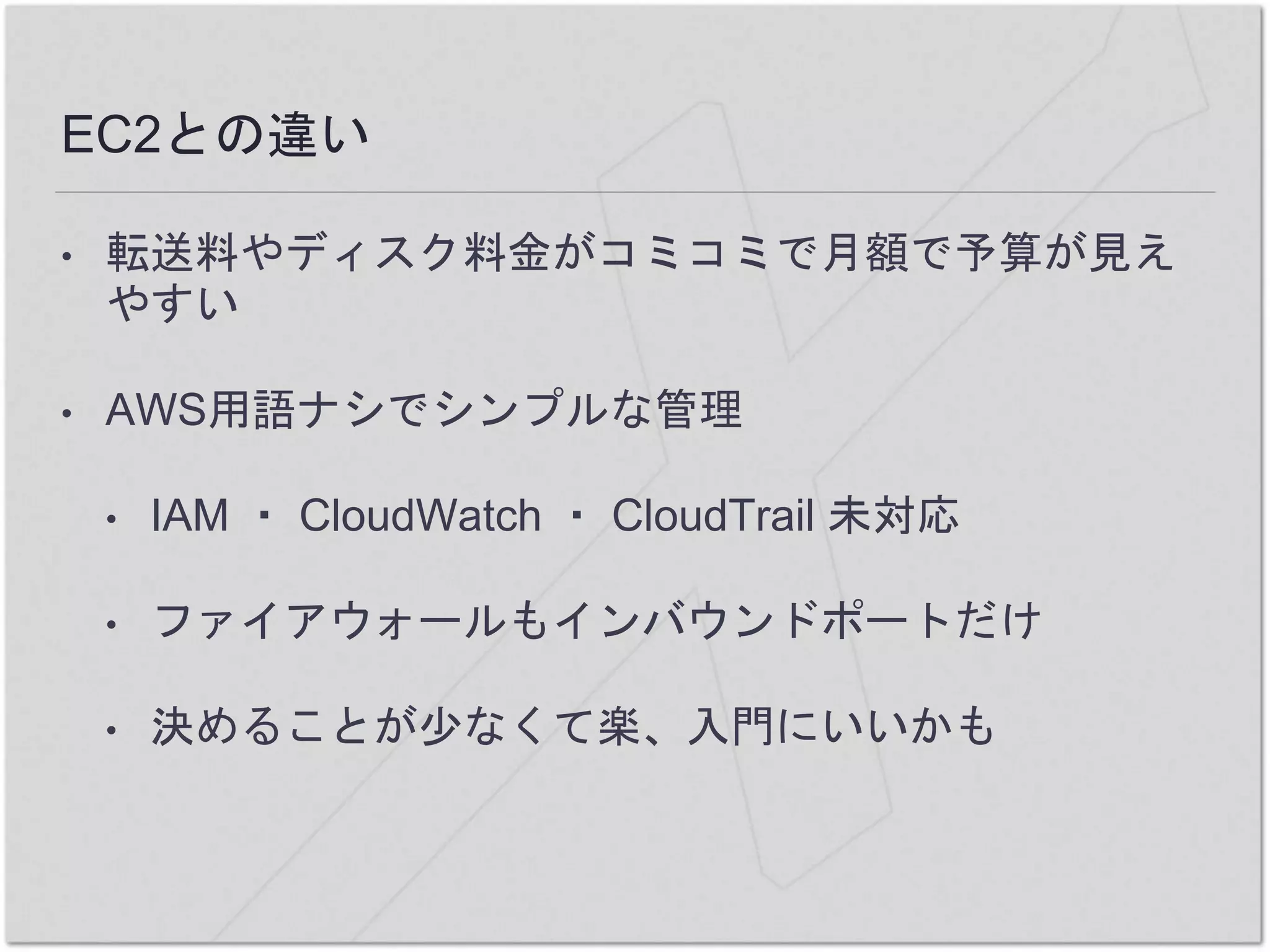 EC2との違い
• 転送料やディスク料金がコミコミで月額で予算が見え
やすい
• AWS用語ナシでシンプルな管理
• IAM ・ CloudWatch ・ CloudTrail 未対応
• ファイアウォールもインバウンドポートだけ
• 決めることが少なくて楽、入門にいいかも
 