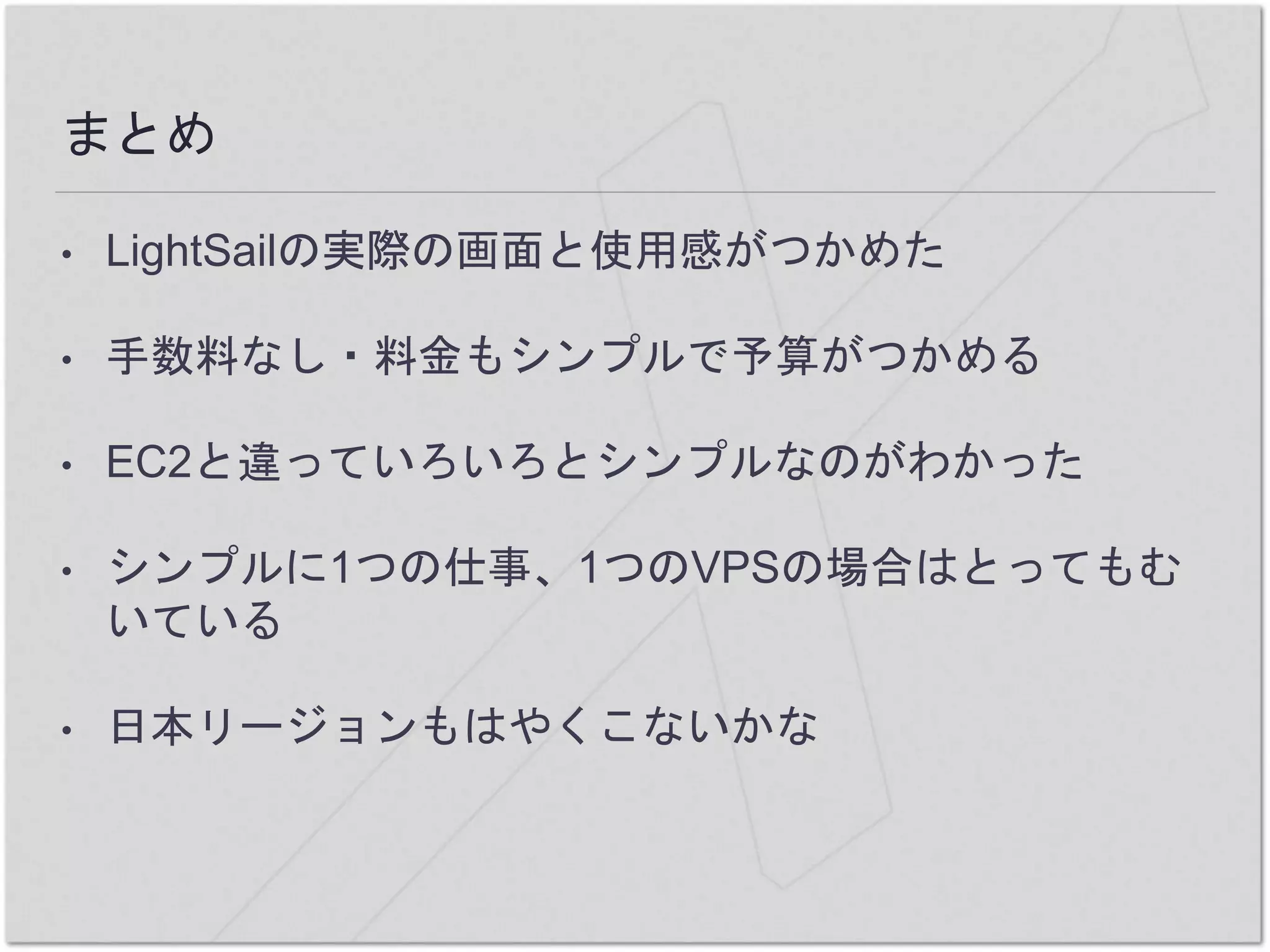 まとめ
• LightSailの実際の画面と使用感がつかめた
• 手数料なし・料金もシンプルで予算がつかめる
• EC2と違っていろいろとシンプルなのがわかった
• シンプルに1つの仕事、1つのVPSの場合はとってもむ
いている
• 日本リージョンもはやくこないかな
 
