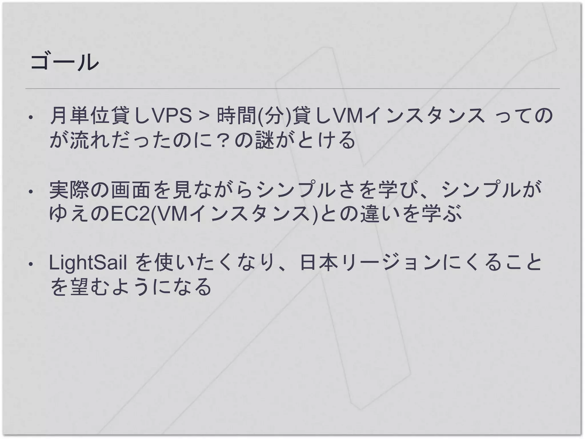 ゴール
• 月単位貸しVPS > 時間(分)貸しVMインスタンス っての
が流れだったのに？の謎がとける
• 実際の画面を見ながらシンプルさを学び、シンプルが
ゆえのEC2(VMインスタンス)との違いを学ぶ
• LightSail を使いたくなり、日本リージョンにくること
を望むようになる
 