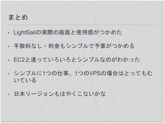 まとめ
• LightSailの実際の画面と使用感がつかめた
• 手数料なし・料金もシンプルで予算がつかめる
• EC2と違っていろいろとシンプルなのがわかった
• シンプルに1つの仕事、1つのVPSの場合はとってもむ
いている
• 日本リージョンもはやくこないかな
 