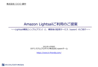 Amazon Lightsailご利用のご提案
2021年11月08日
カチシステムプロダクツ株式会社 eyeonチーム
https://www.k-friendly.com/
株式会社 〇〇〇 御中
～～Lightsail構築(シンプルプラン）と、構築後の監視サービス（eyeon）のご紹介～～
 