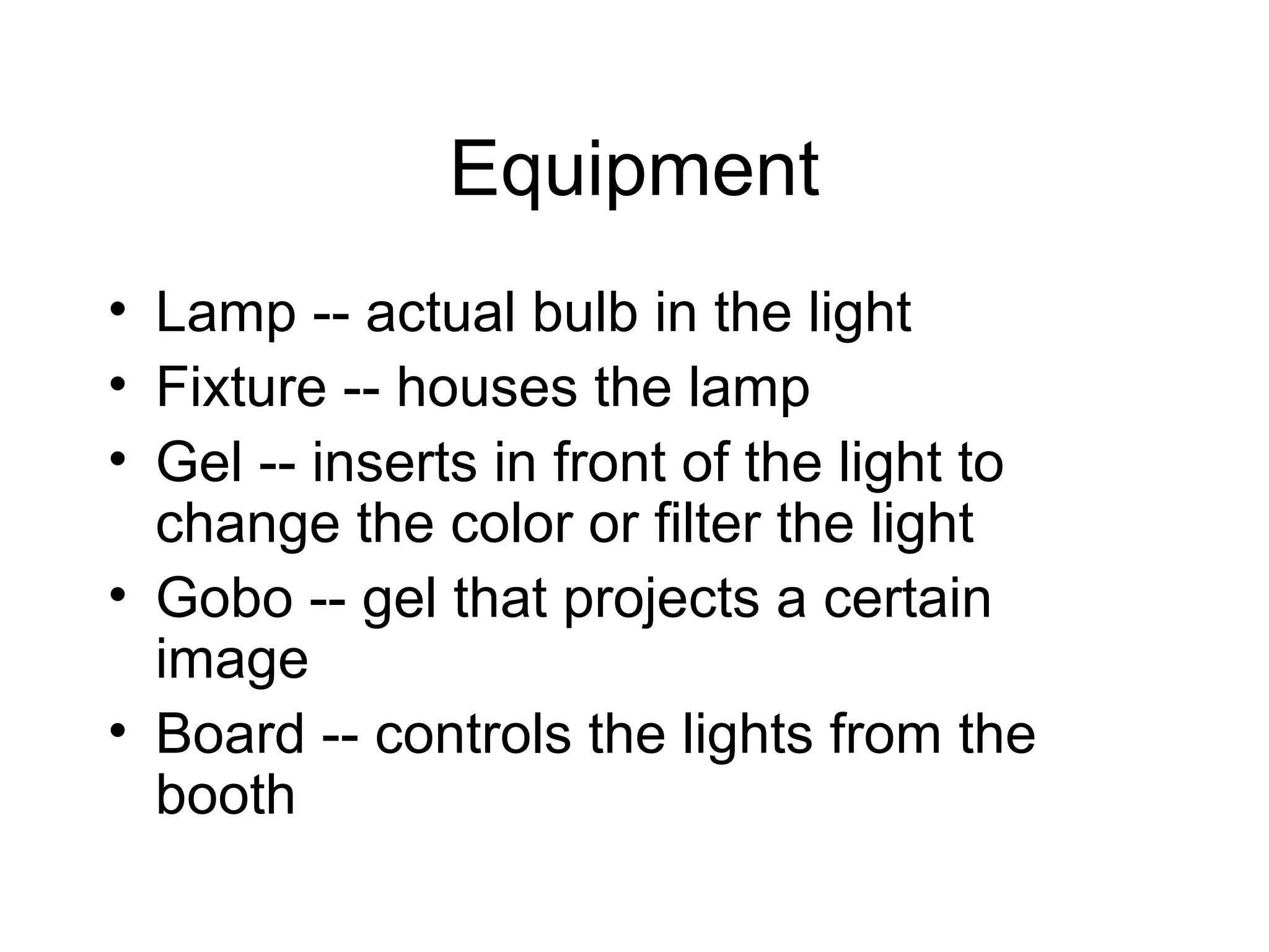 Equipment
• Lamp -- actual bulb in the light
• Fixture -- houses the lamp
• Gel -- inserts in front of the light to
change the color or filter the light
• Gobo -- gel that projects a certain
image
• Board -- controls the lights from the
booth
 