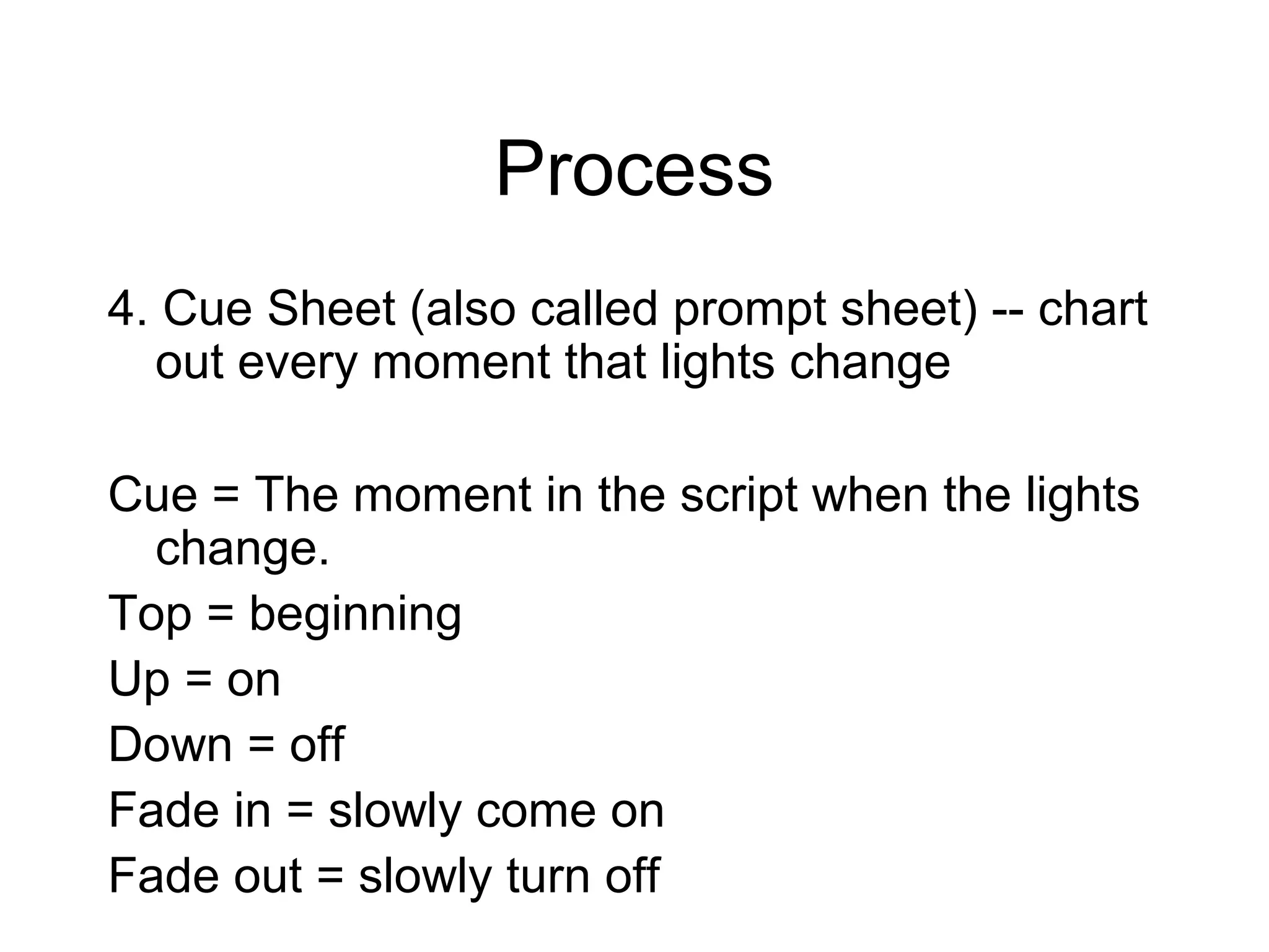 Process
4. Cue Sheet (also called prompt sheet) -- chart
out every moment that lights change
Cue = The moment in the script when the lights
change.
Top = beginning
Up = on
Down = off
Fade in = slowly come on
Fade out = slowly turn off
 