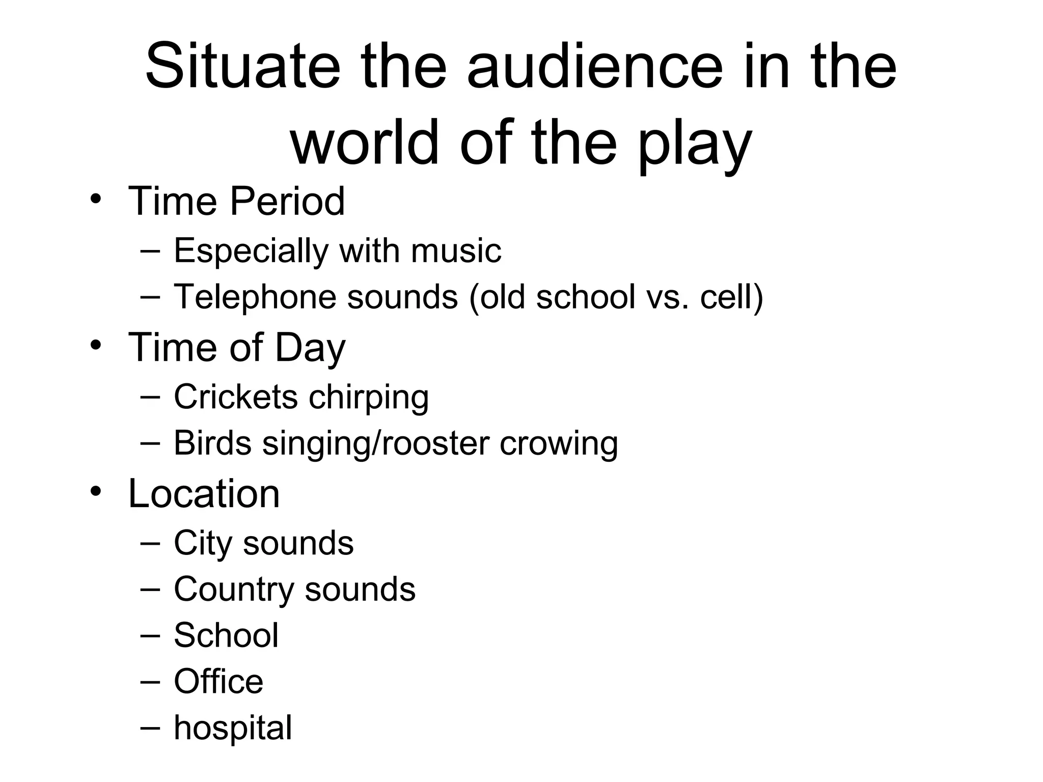 Situate the audience in the
world of the play
• Time Period
– Especially with music
– Telephone sounds (old school vs. cell)
• Time of Day
– Crickets chirping
– Birds singing/rooster crowing
• Location
– City sounds
– Country sounds
– School
– Office
– hospital
 