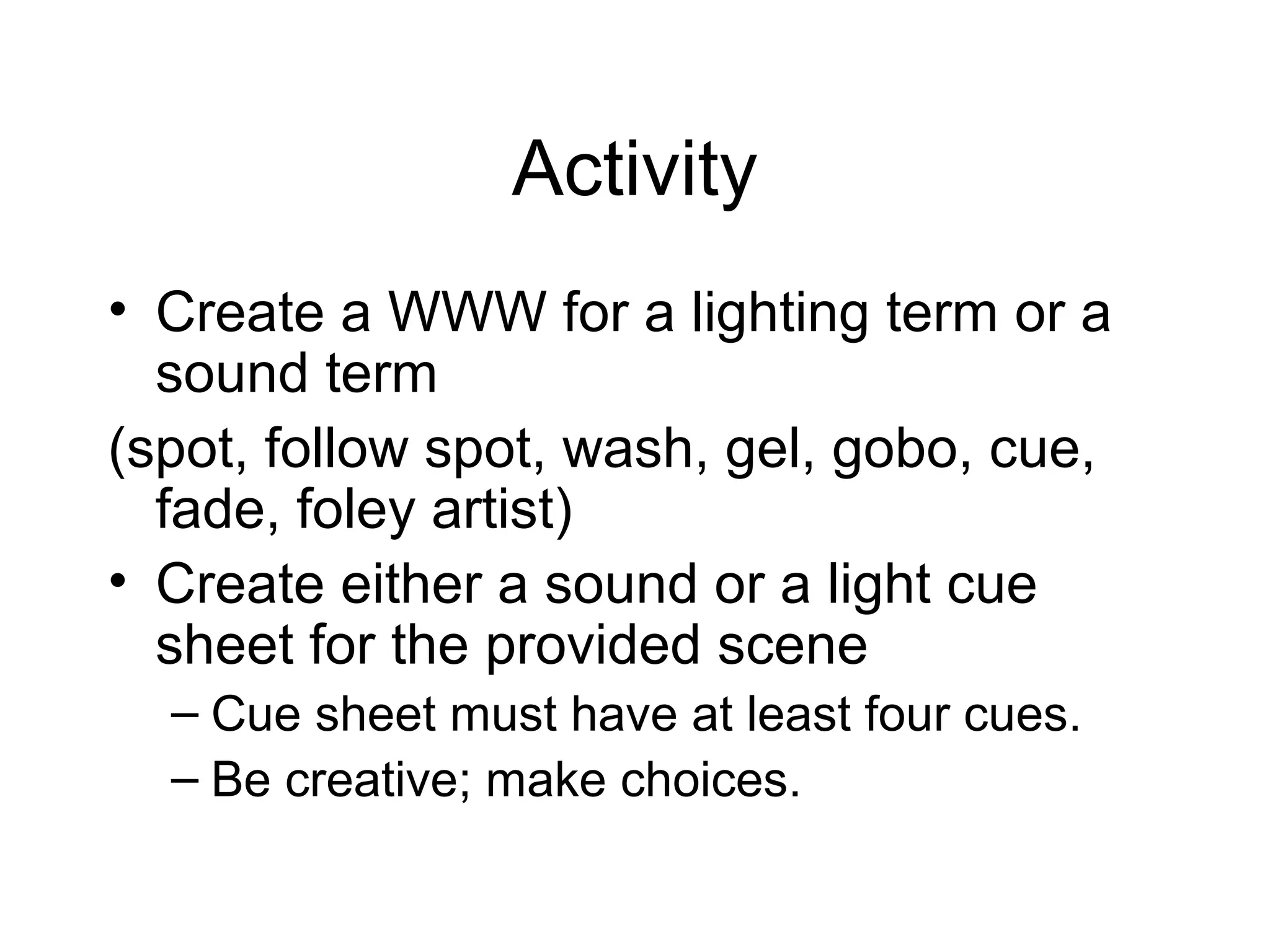 Activity
• Create a WWW for a lighting term or a
sound term
(spot, follow spot, wash, gel, gobo, cue,
fade, foley artist)
• Create either a sound or a light cue
sheet for the provided scene
– Cue sheet must have at least four cues.
– Be creative; make choices.
 