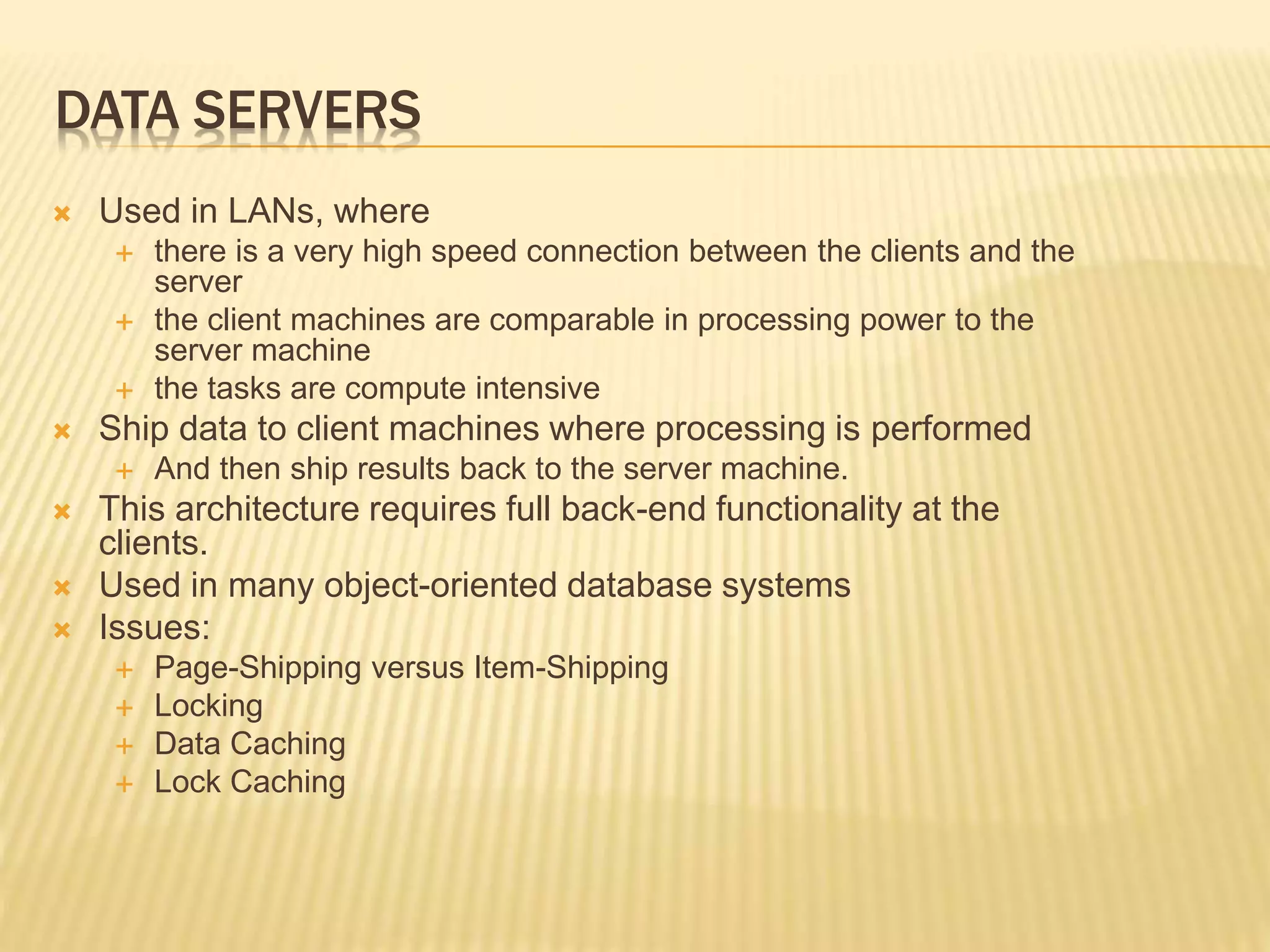 DATA SERVERS  Used in LANs, where  there is a very high speed connection between the clients and the server  the client machines are comparable in processing power to the server machine  the tasks are compute intensive  Ship data to client machines where processing is performed  And then ship results back to the server machine.  This architecture requires full back-end functionality at the clients.  Used in many object-oriented database systems  Issues:  Page-Shipping versus Item-Shipping  Locking  Data Caching  Lock Caching 