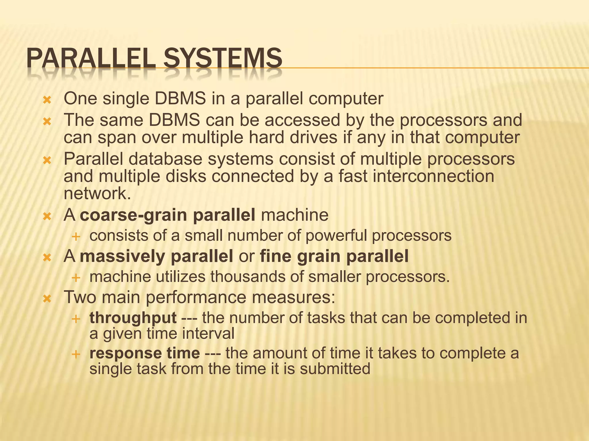 PARALLEL SYSTEMS  One single DBMS in a parallel computer  The same DBMS can be accessed by the processors and can span over multiple hard drives if any in that computer  Parallel database systems consist of multiple processors and multiple disks connected by a fast interconnection network.  A coarse-grain parallel machine  consists of a small number of powerful processors  A massively parallel or fine grain parallel  machine utilizes thousands of smaller processors.  Two main performance measures:  throughput --- the number of tasks that can be completed in a given time interval  response time --- the amount of time it takes to complete a single task from the time it is submitted 