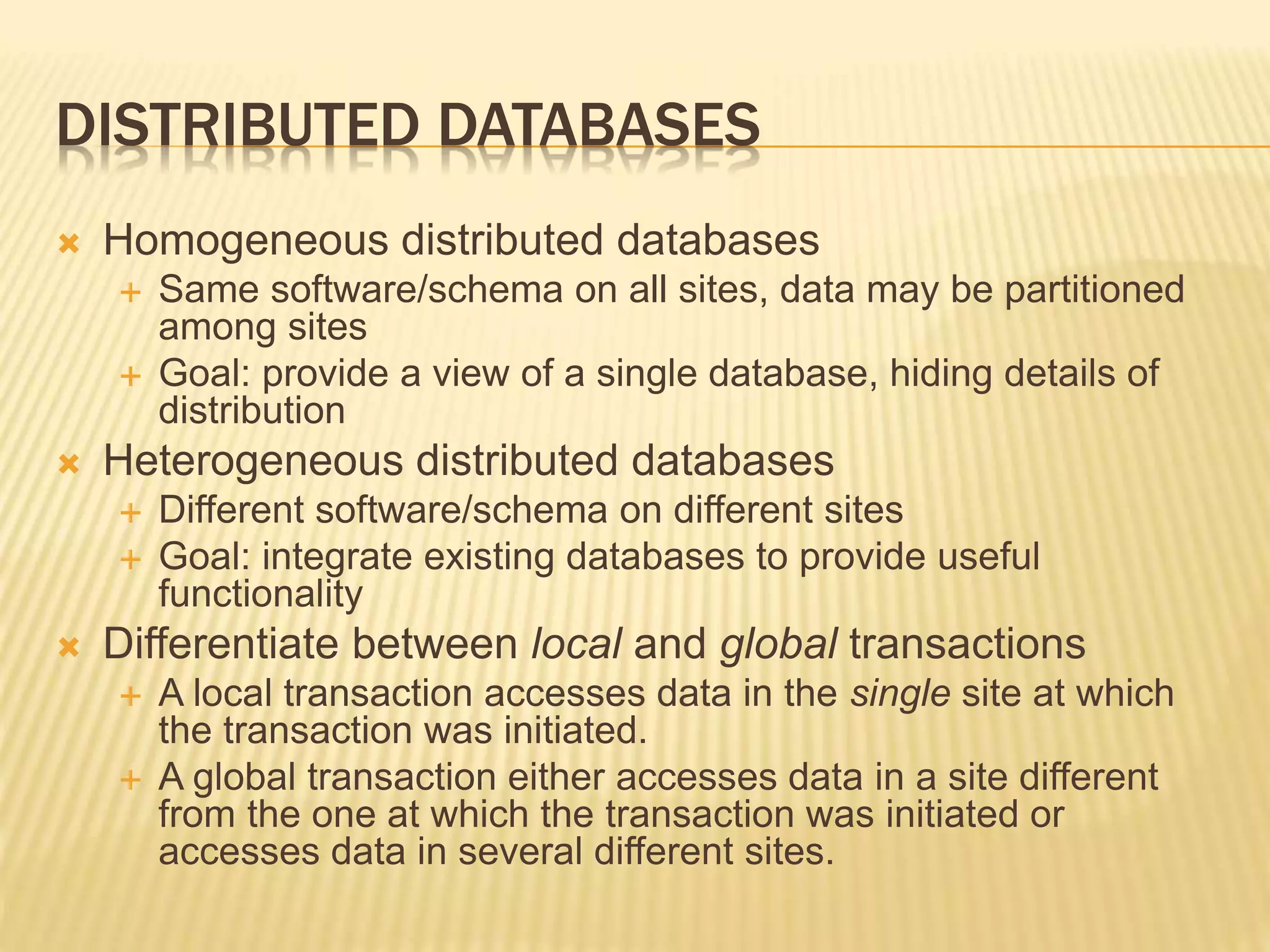 DISTRIBUTED DATABASES  Homogeneous distributed databases  Same software/schema on all sites, data may be partitioned among sites  Goal: provide a view of a single database, hiding details of distribution  Heterogeneous distributed databases  Different software/schema on different sites  Goal: integrate existing databases to provide useful functionality  Differentiate between local and global transactions  A local transaction accesses data in the single site at which the transaction was initiated.  A global transaction either accesses data in a site different from the one at which the transaction was initiated or accesses data in several different sites. 