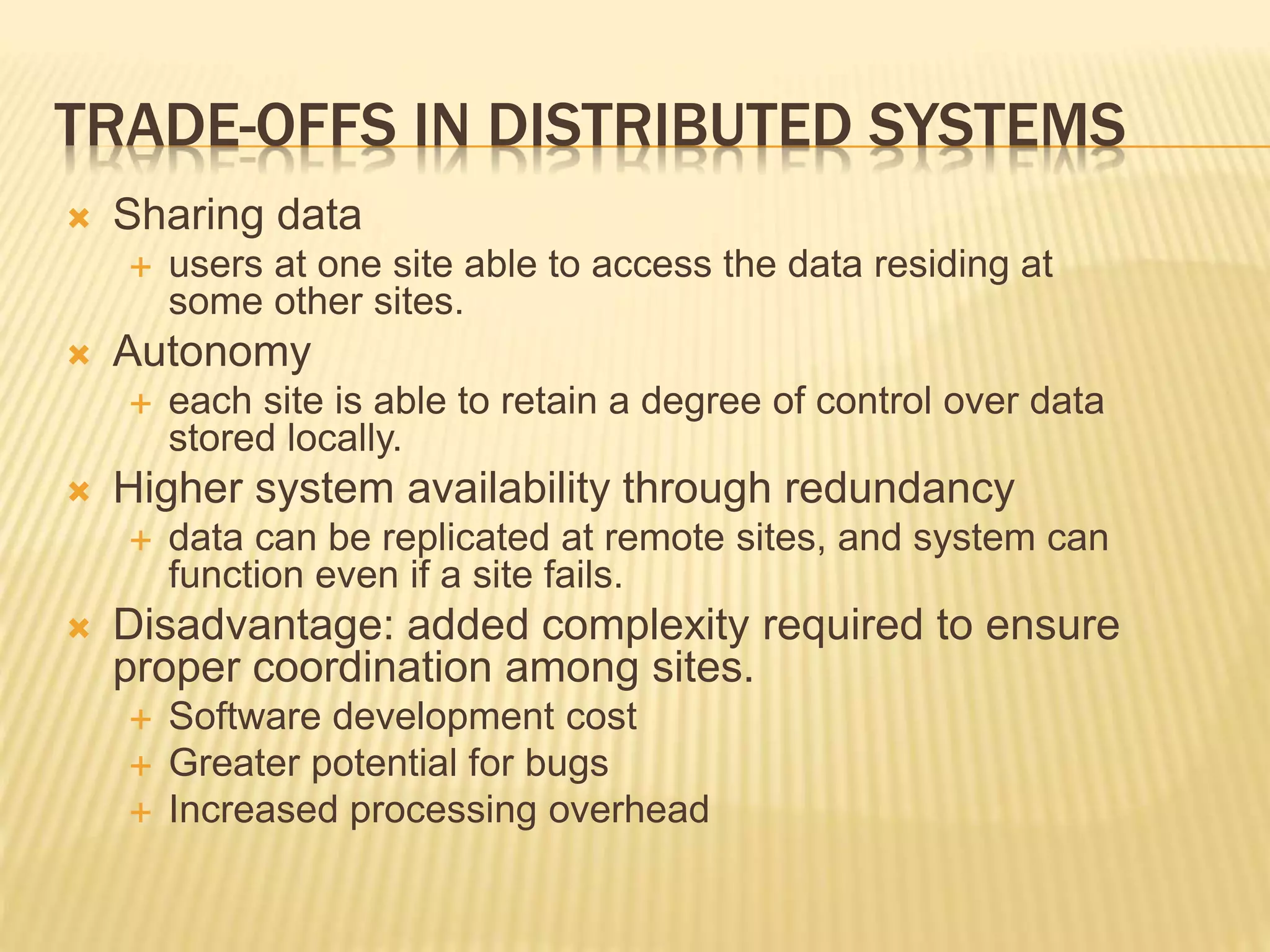 TRADE-OFFS IN DISTRIBUTED SYSTEMS  Sharing data  users at one site able to access the data residing at some other sites.  Autonomy  each site is able to retain a degree of control over data stored locally.  Higher system availability through redundancy  data can be replicated at remote sites, and system can function even if a site fails.  Disadvantage: added complexity required to ensure proper coordination among sites.  Software development cost  Greater potential for bugs  Increased processing overhead 