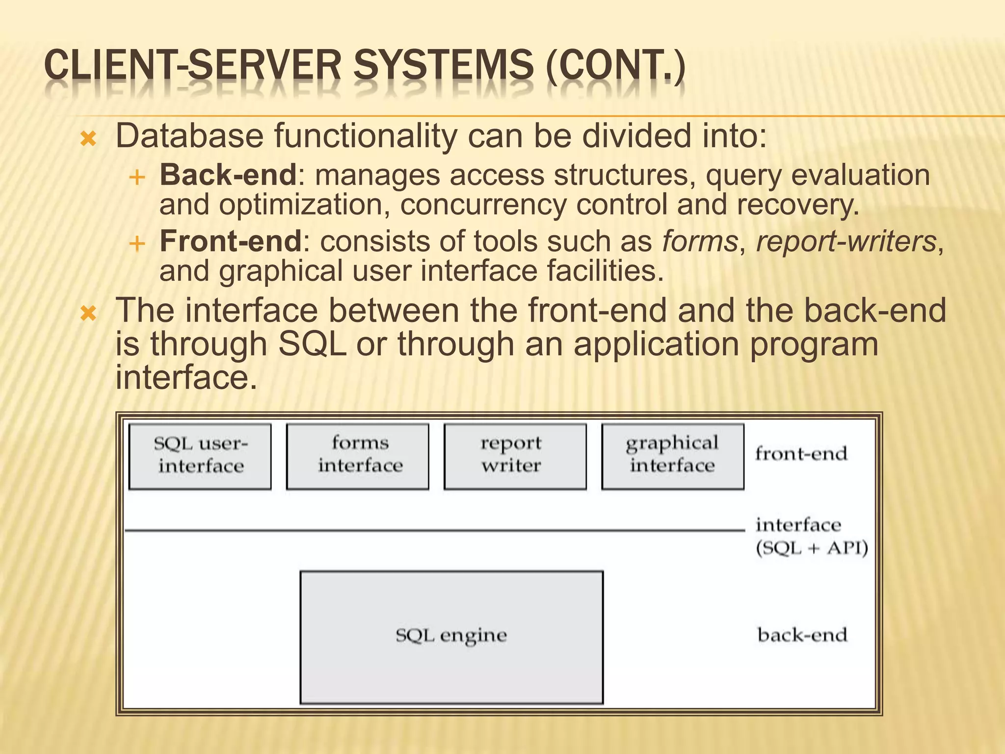 CLIENT-SERVER SYSTEMS (CONT.)  Database functionality can be divided into:  Back-end: manages access structures, query evaluation and optimization, concurrency control and recovery.  Front-end: consists of tools such as forms, report-writers, and graphical user interface facilities.  The interface between the front-end and the back-end is through SQL or through an application program interface. 